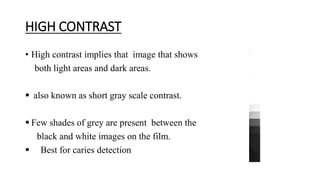 HIGH CONTRAST
• High contrast implies that image that shows
both light areas and dark areas.
 also known as short gray scale contrast.
 Few shades of grey are present between the
black and white images on the film.
 Best for caries detection
 