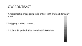LOW CONTRAST
• A radiographic image composed only of light gray and dark gray
zones.
• Long gray scale of contrast.
• It is best for periapical or periodontal evalution.
 