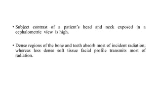 • Subject contrast of a patient’s head and neck exposed in a
cephalometric view is high.
• Dense regions of the bone and teeth absorb most of incident radiation;
whereas less dense soft tissue facial profile transmits most of
radiation.
 