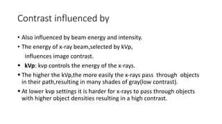 Contrast influenced by
• Also influenced by beam energy and intensity.
• The energy of x-ray beam,selected by kVp,
influences image contrast.
 kVp: kvp controls the energy of the x-rays.
 The higher the kVp,the more easily the x-rays pass through objects
in their path,resulting in many shades of gray(low contrast).
 At lower kvp settings it is harder for x-rays to pass through objects
with higher object densities resulting in a high contrast.
 