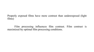 Properly exposed films have more contrast than underexposed (light
films)
Film processing influences film contrast. Film contrast is
maximized by optimal film processing conditions.
 