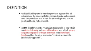 DEFINITION
• An Ideal Radiograph is one that provides a great deal of
information, the image exhibits proper density and contrast,
have sharp outlines and are of the same shape and size as
the object being radiographed.
• In HM Worth’s words; “An Ideal Radiograph is one which
has desired density and overall blackness and which shows
the part completely without distortion with maximum
details and has the right amount of contrast to make the
details fully apparent”.
 