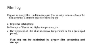 Film fog
Fog on an x-ray film results in increase film density in turn reduces the
film contrast. Common causes of film fog are
a) Improper safelighting
b) Storage of film at too high a temperature, and
c) Development of film at an excessive temperature or for a prolonged
period.
Film fog can be minimized by proper film processing and
storage.
 