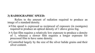 3) RADIOGRAPHIC SPEED:
Refers to the amount of radiation required to produce an
image of a standard density.
Film speed is expressed as reciprocal of exposure (in roentgens)
required to produce an optical density of 1 above gross fog.
A fast film requires a relatively low exposure to produce a density
of 1, whereas a slower film requires a longer exposure for
processed film to have same density.
Controlled largely by the size of the silver halide grains and their
silver content.
 
