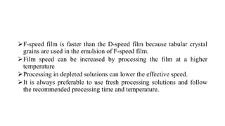 F-speed film is faster than the D-speed film because tabular crystal
grains are used in the emulsion of F-speed film.
Film speed can be increased by processing the film at a higher
temperature
Processing in depleted solutions can lower the effective speed.
It is always preferable to use fresh processing solutions and follow
the recommended processing time and temperature.
 