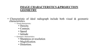 IMAGE CHARACTERSTICS &PROJECTION
GEOMETRY
• Characteristic of ideal radiograph include both visual & geomatric
characteristics.
• Visual characteristic:
• Density.
• Contrast.
• Speed
• latitude
• Geometric characteristics:
• Sharpness or resolution
• Magnification.
• Distortion.
 