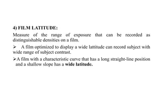 4) FILM LATITUDE:
Measure of the range of exposure that can be recorded as
distinguishable densities on a film.
 A film optimized to display a wide lattitude can record subject with
wide range of subject contrast.
A film with a characteristic curve that has a long straight-line position
and a shallow slope has a wide latitude.
 