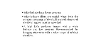 Wide latitude have lower contrast
Wide-latitude films are useful when both the
osseous structures of the skull and soft tissues of
the facial region must be recorded.
A high kVp produces images with a wide
latitude and low contrast. Recommended for
imaging structures with a wide range of subject
densities.
 