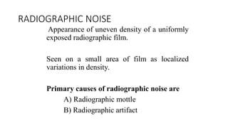RADIOGRAPHIC NOISE
Appearance of uneven density of a uniformly
exposed radiographic film.
Seen on a small area of film as localized
variations in density.
Primary causes of radiographic noise are
A) Radiographic mottle
B) Radiographic artifact
 