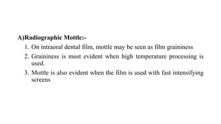A)Radiographic Mottle:-
1. On intraoral dental film, mottle may be seen as film graininess
2. Graininess is most evident when high temperature processing is
used.
3. Mottle is also evident when the film is used with fast intensifying
screens
 