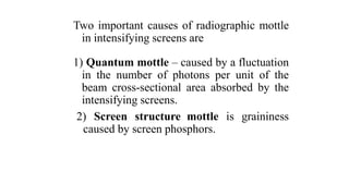 Two important causes of radiographic mottle
in intensifying screens are
1) Quantum mottle – caused by a fluctuation
in the number of photons per unit of the
beam cross-sectional area absorbed by the
intensifying screens.
2) Screen structure mottle is graininess
caused by screen phosphors.
 