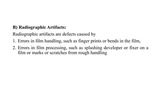 B) Radiographic Artifacts:
Radiographic artifacts are defects caused by
1. Errors in film handling, such as finger prints or bends in the film,
2. Errors in film processing, such as splashing developer or fixer on a
film or marks or scratches from rough handling
 