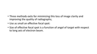 • Three methods exits for minimizing this loss of image clarity and
improving the quality of radiographs;
• Use as small an effective focal spot:
• Size of effective focal spot is a function of angel of target with respect
to long axis of electron beam.
 
