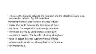 • . Increase the distance between the focal spot and the object by using a long,
open-ended cylinder: Fig. 5-3 shows how
increasing the focal spot-to-object distance reduces
• image blurring by reducing the divergence of the x-
• ray beam. The longer focal spot-to-object distance
• minimizes blurring by using photons whose path
• are almost parallel. The benefits of using a long focal
• spot-to-object distance support the use of long,
• open-ended cylinders as aiming devices on dental x-
• ray machines.3.
 