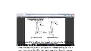 Decreasing the
Decreasing the angle ot the target perpendicular to the long
axis ot the electron beam decreases the actual focal spot
size and decreases heat dissipation and thereby tube life. It
also decreases the effective focal spot size, thus increasing
 