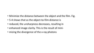 • Minimize the distance between the object and the film. Fig.
• 5-4 shows that as the object-to-film distance is
• reduced, the unsharpness decreases, resulting in
• enhanced image clarity. This is the result of mini-
• mizing the divergence of the x-ray photons
 