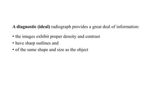 A diagnostic (ideal) radiograph provides a great deal of information:
• the images exhibit proper density and contrast
• have sharp outlines and
• of the same shape and size as the object
 