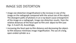 IMAGE SIZE DISTORTION
• image size distortion (magnification) is the increase in size of the
image on the radiograph compared with the actual size of the object.
The divergent paths of photons in an x-ray beam cause enlargement
of the image on a radiograph. Image size distortion results from the
relative distances of the focal spot-to-film and object-to-film (see
Figs. 5-3 and 5-4). Accordingly,
• increasing the focal spot-to-film distance and decreasing the object-
to-film distance minimizes image magnification. The use of a long,
open-ended cylinder as a
 