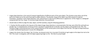 • Image shape distortion is the result of unequal magnification of different parts of the same object. This situation arises when not all the
parts of an object are at the same focal spot-to-object distance. The physical shape of the object may often prevent its optimal
orientation, resulting in some shape distortion. Such phenomenon is seen by the differences in appearance of the image on a radiograph
compared with the true shape. To minimize shape distortion, the practitioner
• should make an effort to align the tube, object, and film tarefully, using the following guidelines:
• 1. Position the film parallel to the long axis of the object.Image shape distortion is minimized when the long axes of the film and tooth are
parallel. Fig. 5-5 showsthat the central ray of the x-ray beam is perpendicular to the film, but the object is not parallel to the film. The
resultant image is distorted because of the unequal distances of the various parts of the object from the film. This type of shape distortion
is called foreshortening because it causes the radiographic
• image to be shorter than the object. Fig. 5-6 show me sltuauon wnen me x-ray oeam IS onentea at ngnt angles to the object but not to the
film. This result in elongation, with the object appearing longer on the film than its actual length
 