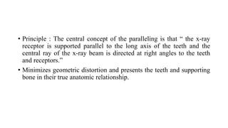 • Principle : The central concept of the paralleling is that “ the x-ray
receptor is supported parallel to the long axis of the teeth and the
central ray of the x-ray beam is directed at right angles to the teeth
and receptors.”
• Minimizes geometric distortion and presents the teeth and supporting
bone in their true anatomic relationship.
 