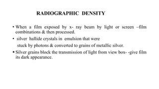 RADIOGRAPHIC DENSITY
• When a film exposed by x- ray beam by light or screen –film
combinations & then processed.
• silver hallide crystals in emulsion that were
stuck by photons & converted to grains of metallic silver.
 Silver grains block the transmission of light from view box- -give film
its dark appearance.
 