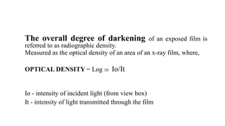 The overall degree of darkening of an exposed film is
referred to as radiographic density.
Measured as the optical density of an area of an x-ray film, where,
OPTICAL DENSITY = Log 10 Io/It
Io - intensity of incident light (from view box)
It - intensity of light transmitted through the film
 