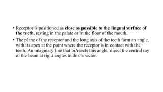 • Receptor is positioned as close as possible to the lingual surface of
the teeth, resting in the palate or in the floor of the mouth.
• The plane of the receptor and the long axis of the teeth form an angle,
with its apex at the point where the receptor is in contact with the
teeth. An imaginary line that biAsects this angle, direct the central ray
of the beam at right angles to this bisector.
 