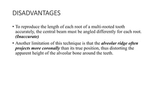 DISADVANTAGES
• To reproduce the length of each root of a multi-rooted tooth
accurately, the central beam must be angled differently for each root.
(Inaccurate)
• Another limitation of this technique is that the alveolar ridge often
projects more coronally than its true position, thus distorting the
apparent height of the alveolar bone around the teeth.
 