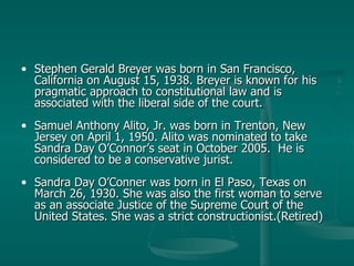 Stephen Gerald Breyer was born in San Francisco, California on August 15, 1938. Breyer is known for his pragmatic approach to constitutional law and is associated with the liberal side of the court. Samuel Anthony Alito, Jr. was born in Trenton, New Jersey on April 1, 1950. Alito was nominated to take Sandra Day O’Connor’s seat in October 2005.  He is considered to be a conservative jurist. Sandra Day O’Conner was born in El Paso, Texas on March 26, 1930. She was also the first woman to serve as an associate Justice of the Supreme Court of the United States. She was a strict constructionist.(Retired) 