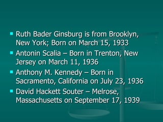 Ruth Bader Ginsburg is from Brooklyn, New York; Born on March 15, 1933 Antonin Scalia – Born in Trenton, New Jersey on March 11, 1936 Anthony M. Kennedy – Born in Sacramento, California on July 23, 1936 David Hackett Souter – Melrose, Massachusetts on September 17, 1939 