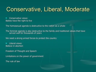 Conservative, Liberal, Moderate Conservative views: Babies have the right to live The homosexual agenda is destructive to the nation as a whole The feminist agenda is also destructive to the family and traditional values that have served well for thousands of years We need a strong armed forces to protect the country   Liberal views: Believe in abortion Freedom of Thought and Speech Limitations on the power of government The rule of law  