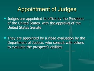 Appointment of Judges Judges are appointed to office by the President of the United States, with the approval of the United States Senate They are appointed by a close evaluation by the Department of Justice, who consult with others to evaluate the prospect’s abilities 