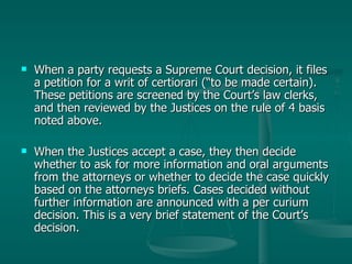 When a party requests a Supreme Court decision, it files a petition for a writ of certiorari (“to be made certain). These petitions are screened by the Court’s law clerks, and then reviewed by the Justices on the rule of 4 basis noted above.  When the Justices accept a case, they then decide whether to ask for more information and oral arguments from the attorneys or whether to decide the case quickly based on the attorneys briefs. Cases decided without further information are announced with a per curium decision. This is a very brief statement of the Court’s decision. 