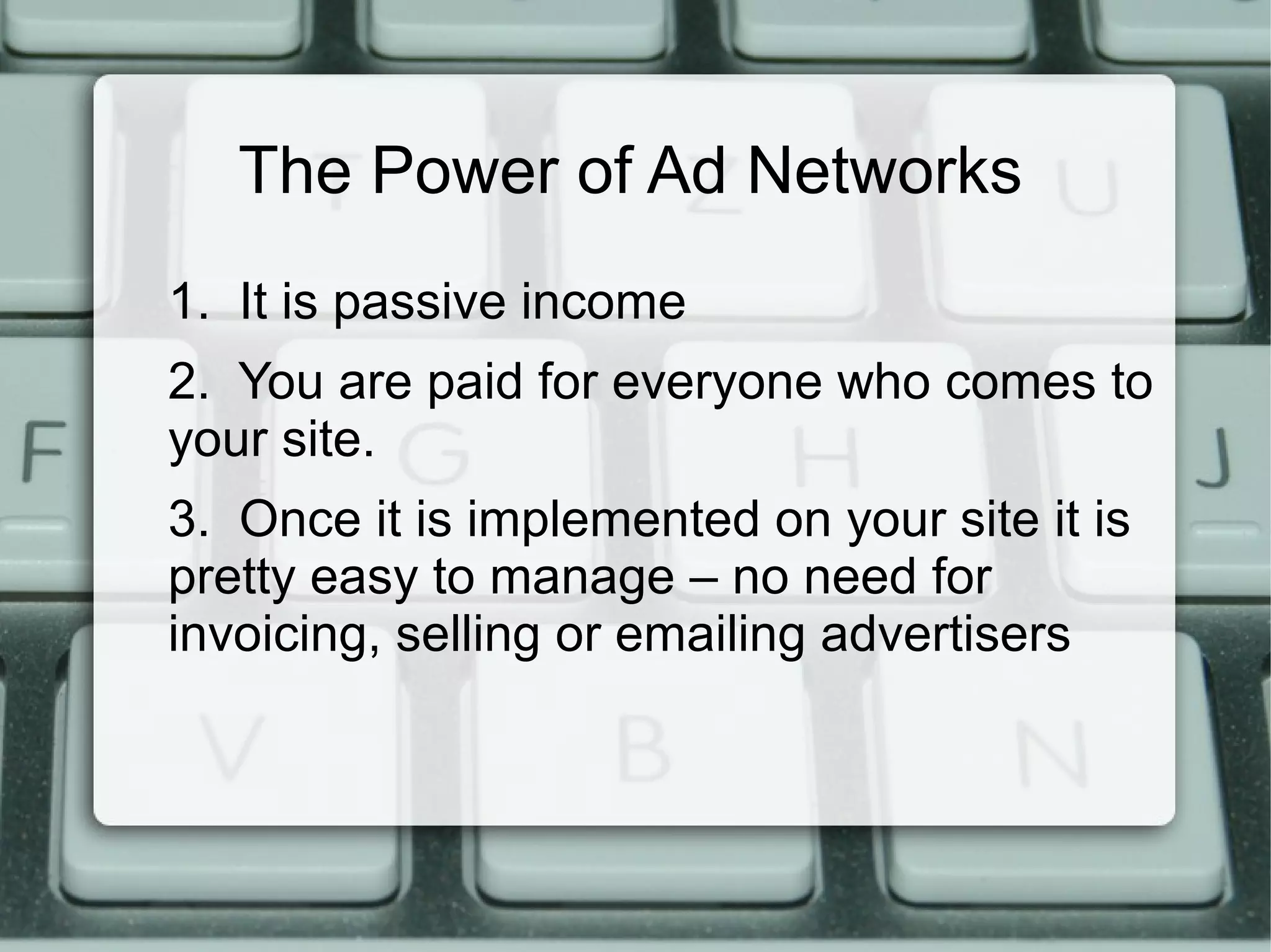 The Power of Ad Networks
1. It is passive income
2. You are paid for everyone who comes to
your site.
3. Once it is implemented on your site it is
pretty easy to manage – no need for
invoicing, selling or emailing advertisers
 