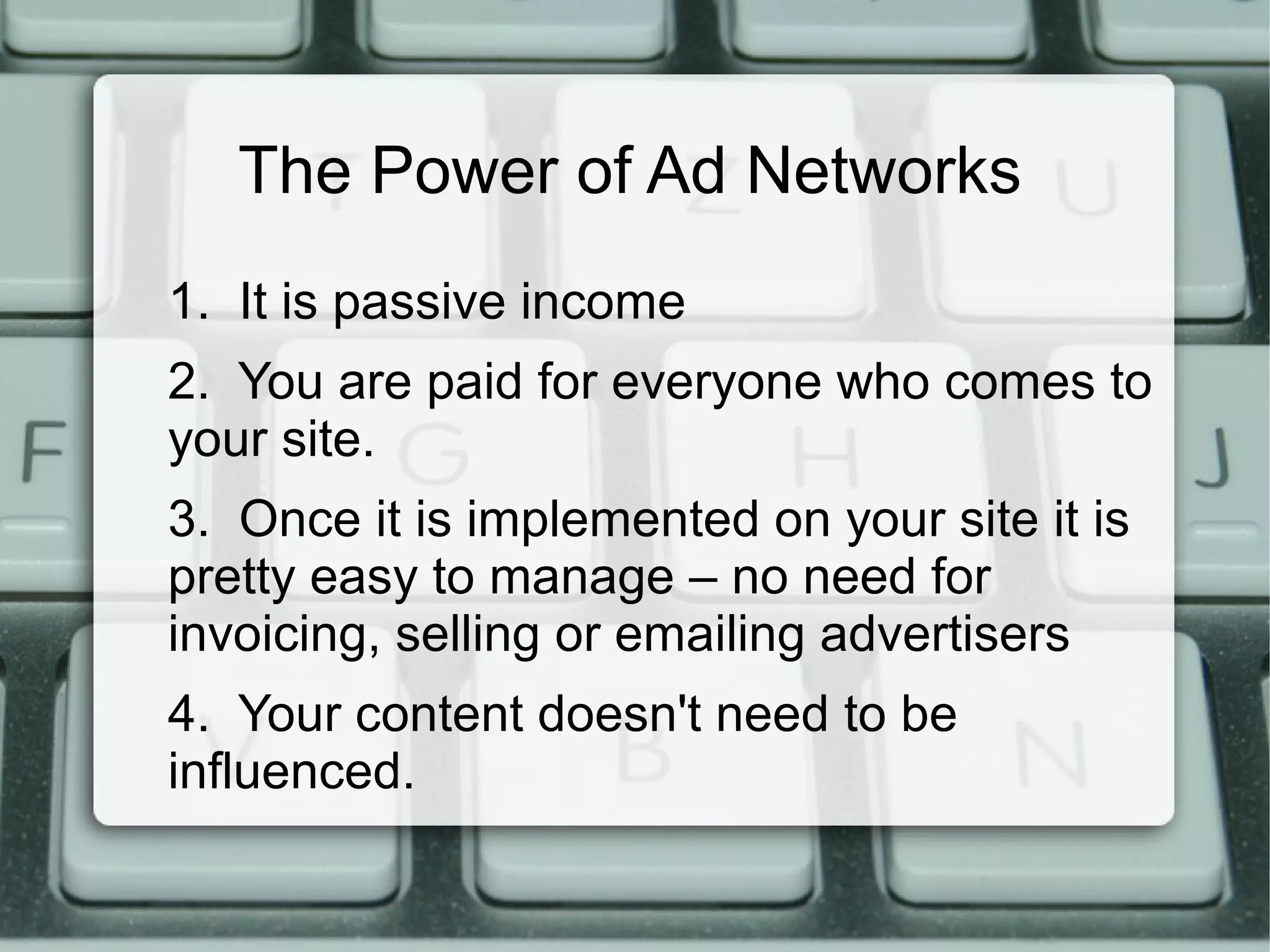 The Power of Ad Networks
1. It is passive income
2. You are paid for everyone who comes to
your site.
3. Once it is implemented on your site it is
pretty easy to manage – no need for
invoicing, selling or emailing advertisers
4. Your content doesn't need to be
influenced.
 