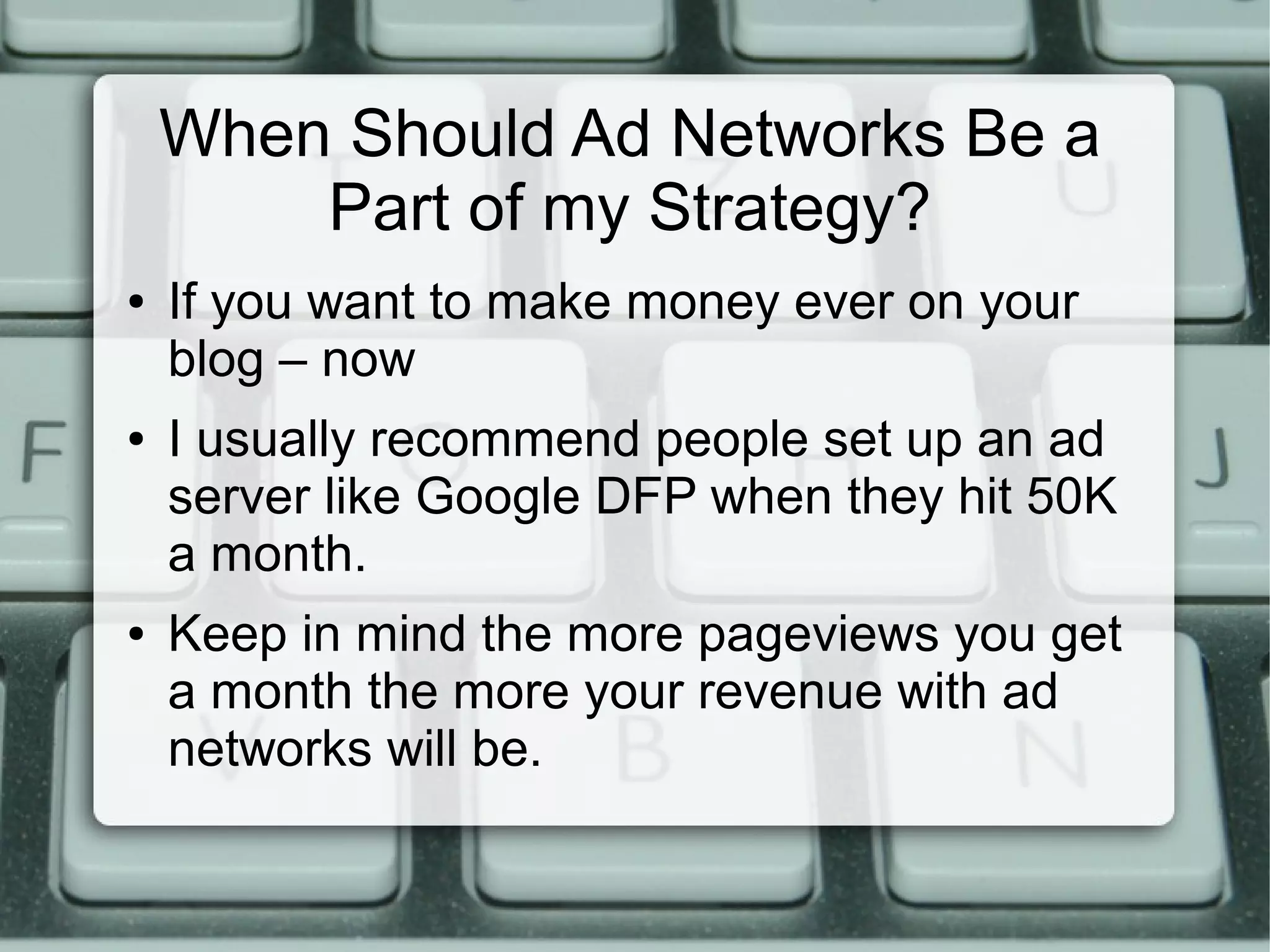 When Should Ad Networks Be a
Part of my Strategy?
● If you want to make money ever on your
blog – now
● I usually recommend people set up an ad
server like Google DFP when they hit 50K
a month.
● Keep in mind the more pageviews you get
a month the more your revenue with ad
networks will be.
 
