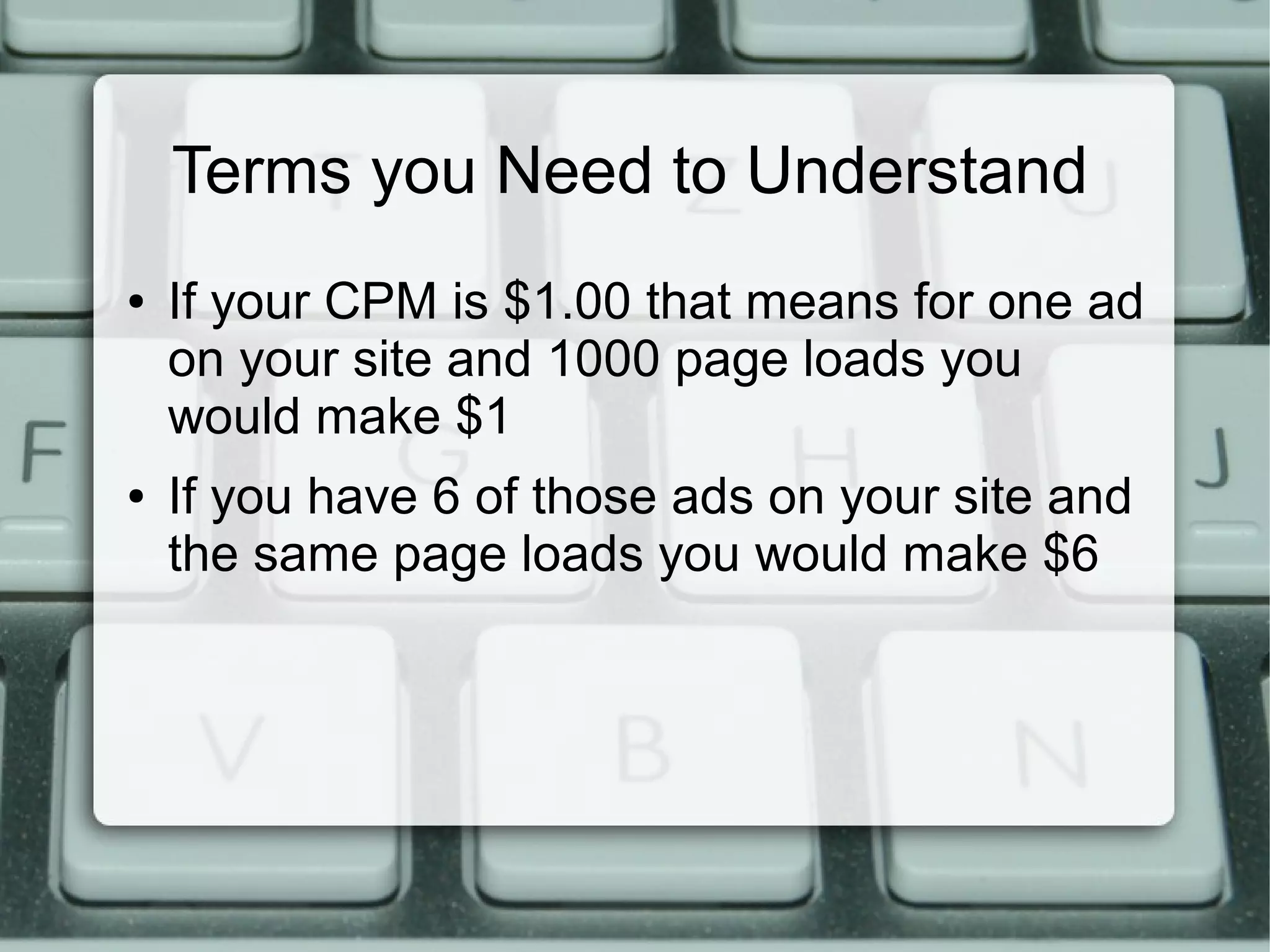 Terms you Need to Understand
● If your CPM is $1.00 that means for one ad
on your site and 1000 page loads you
would make $1
● If you have 6 of those ads on your site and
the same page loads you would make $6
 