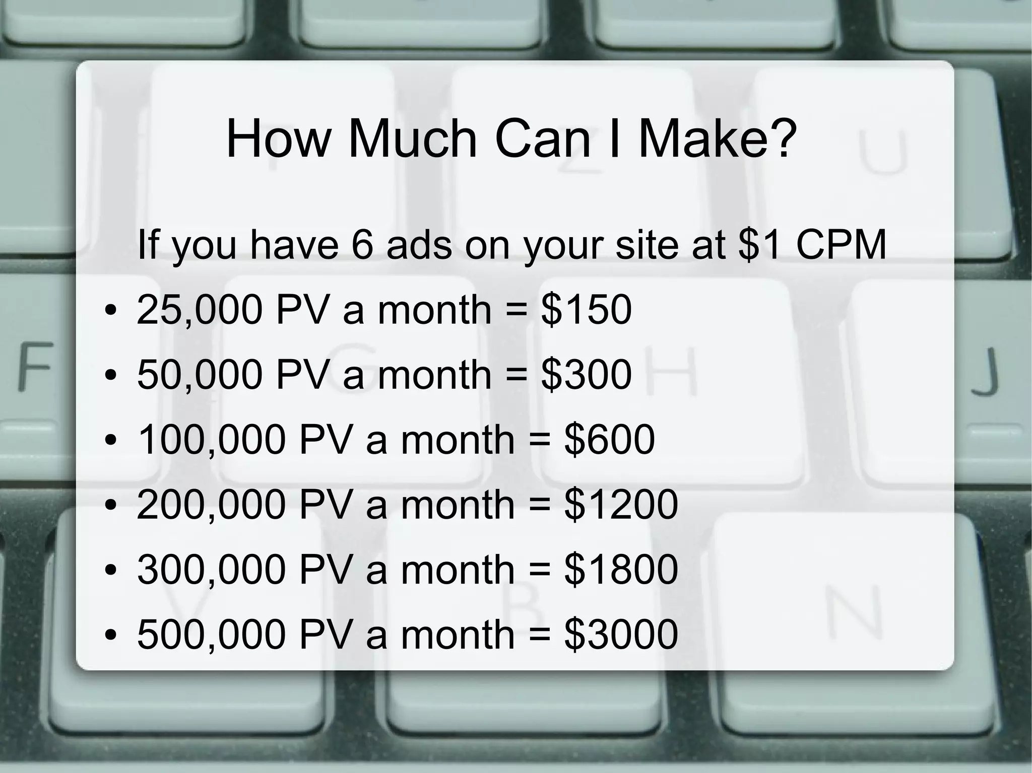 How Much Can I Make?
If you have 6 ads on your site at $1 CPM
● 25,000 PV a month = $150
● 50,000 PV a month = $300
● 100,000 PV a month = $600
● 200,000 PV a month = $1200
● 300,000 PV a month = $1800
● 500,000 PV a month = $3000
 