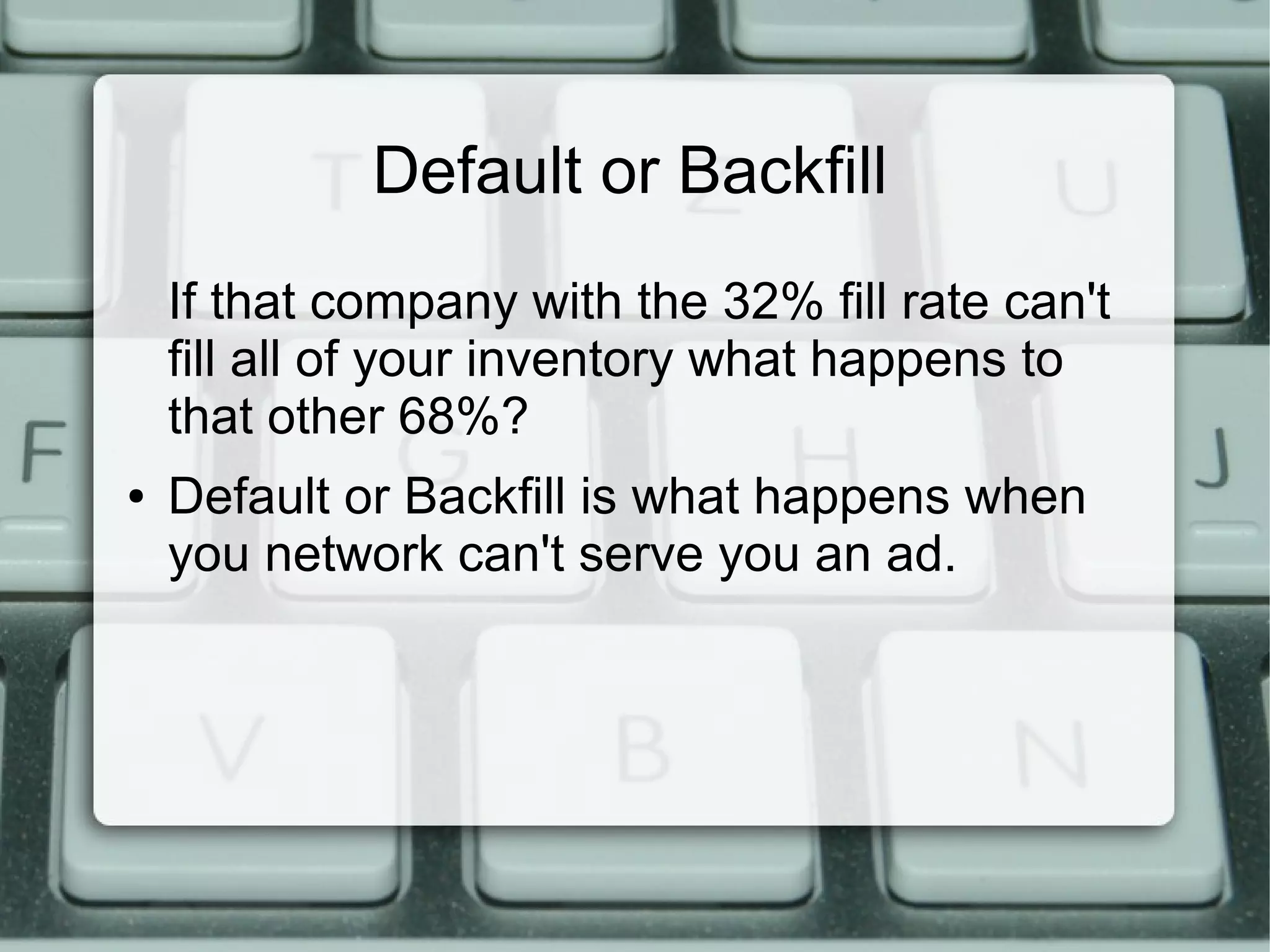 Default or Backfill
If that company with the 32% fill rate can't
fill all of your inventory what happens to
that other 68%?
● Default or Backfill is what happens when
you network can't serve you an ad.
 