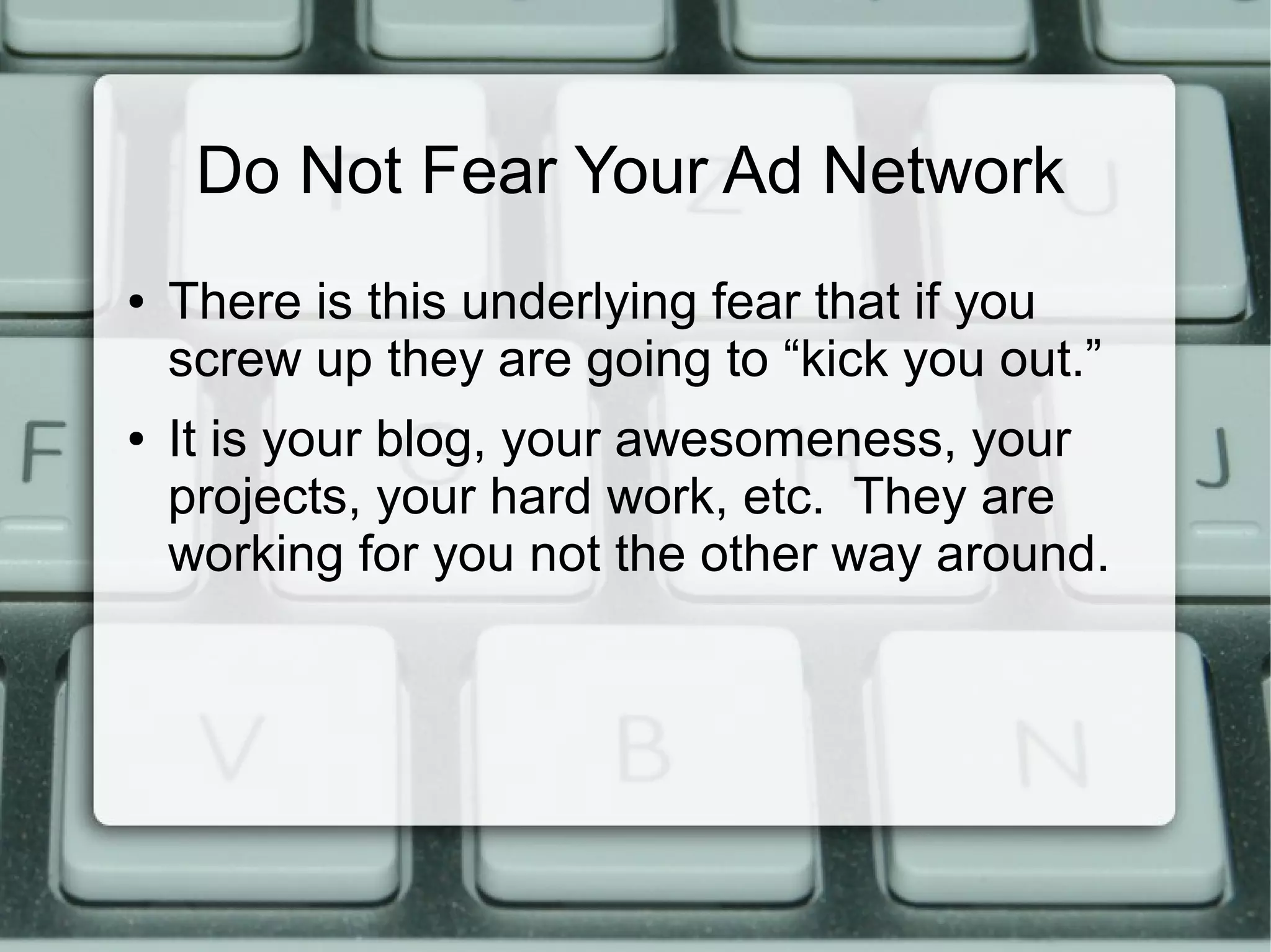 Do Not Fear Your Ad Network
● There is this underlying fear that if you
screw up they are going to “kick you out.”
● It is your blog, your awesomeness, your
projects, your hard work, etc. They are
working for you not the other way around.
 