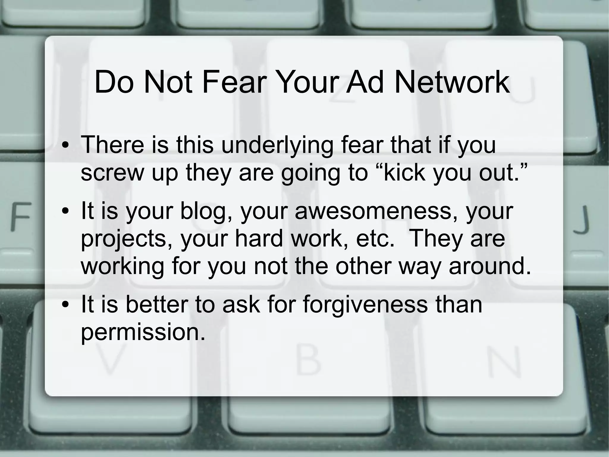 Do Not Fear Your Ad Network
● There is this underlying fear that if you
screw up they are going to “kick you out.”
● It is your blog, your awesomeness, your
projects, your hard work, etc. They are
working for you not the other way around.
● It is better to ask for forgiveness than
permission.
 