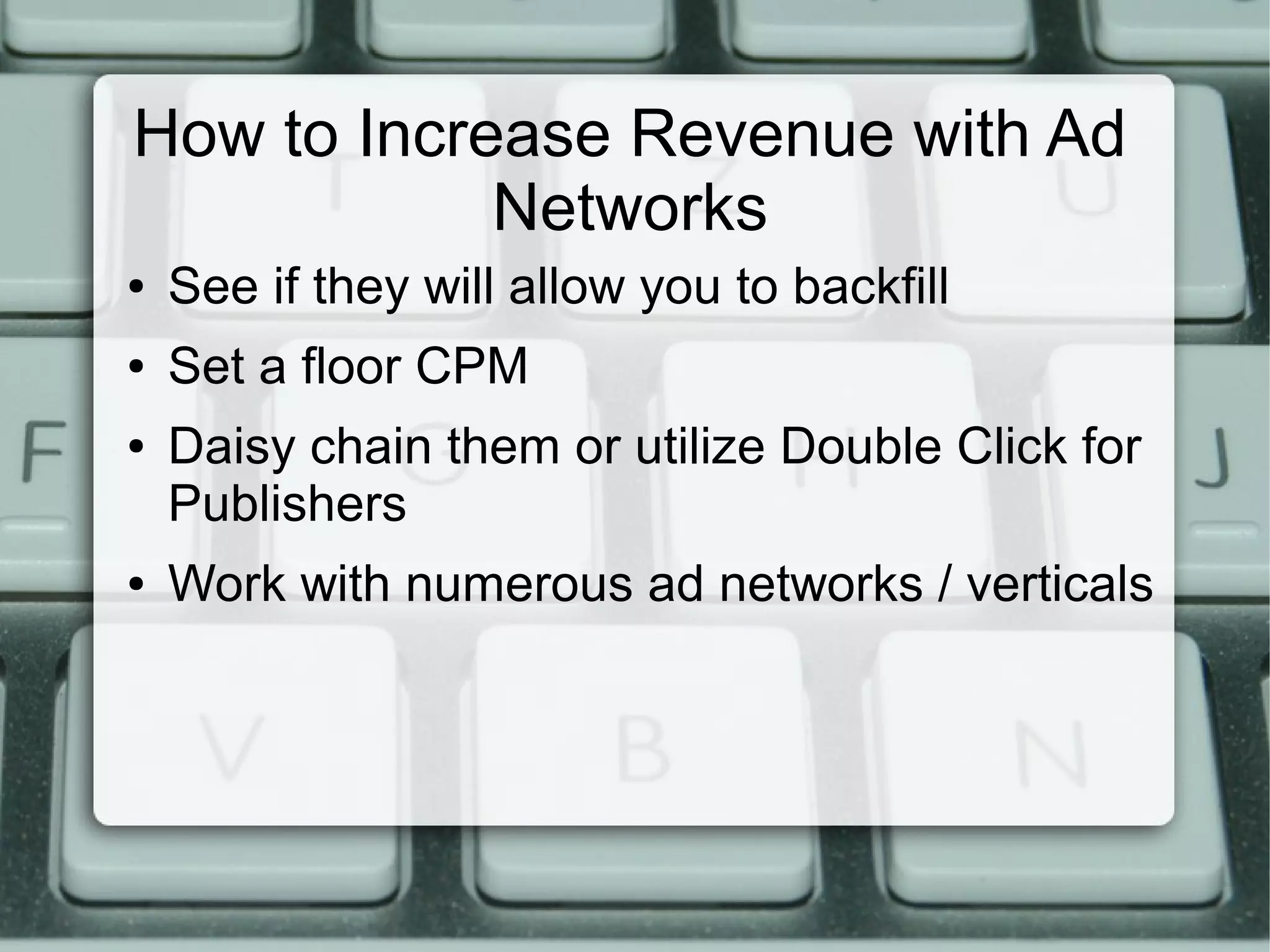 How to Increase Revenue with Ad
Networks
● See if they will allow you to backfill
● Set a floor CPM
● Daisy chain them or utilize Double Click for
Publishers
● Work with numerous ad networks / verticals
 