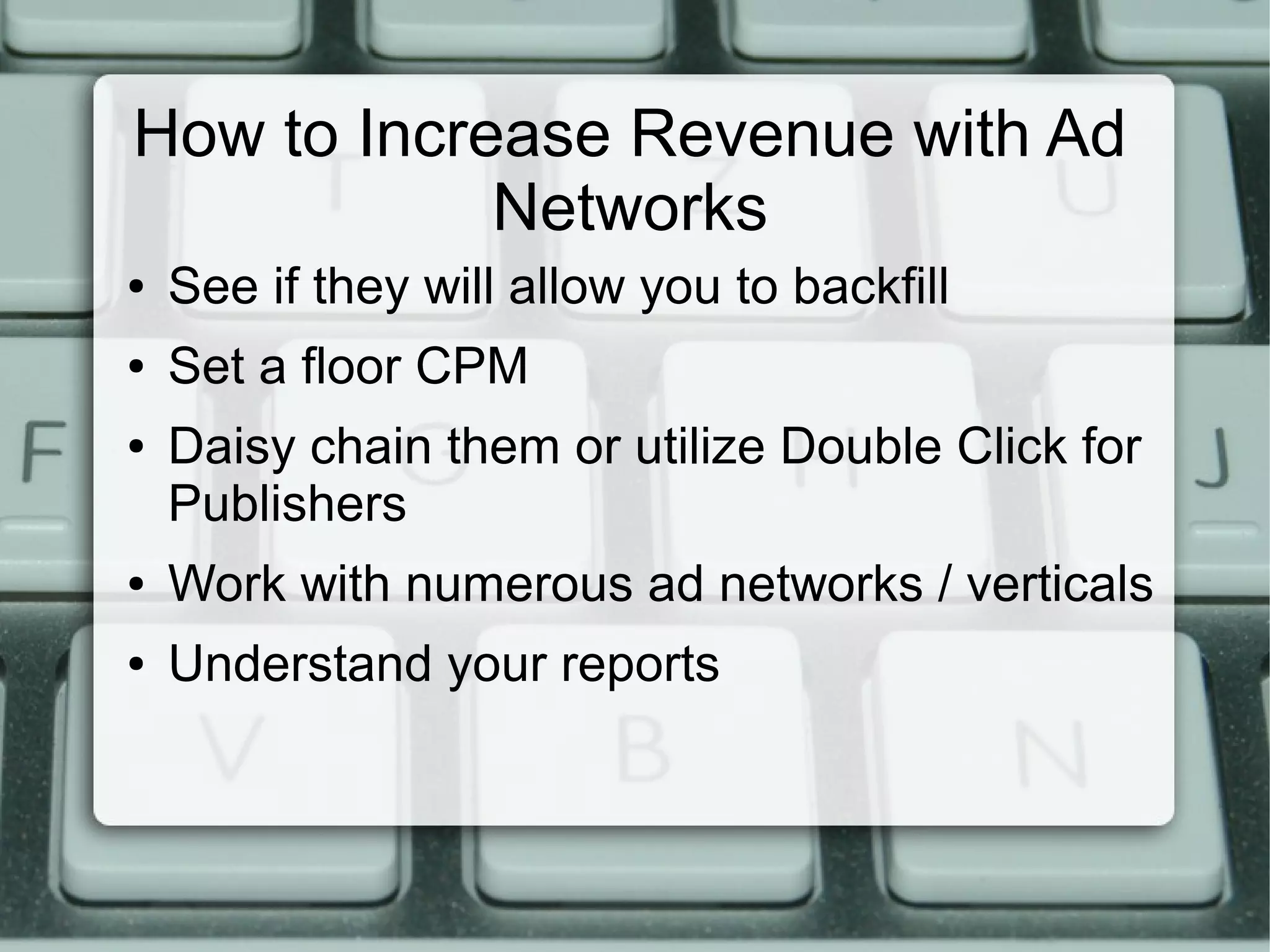 How to Increase Revenue with Ad
Networks
● See if they will allow you to backfill
● Set a floor CPM
● Daisy chain them or utilize Double Click for
Publishers
● Work with numerous ad networks / verticals
● Understand your reports
 