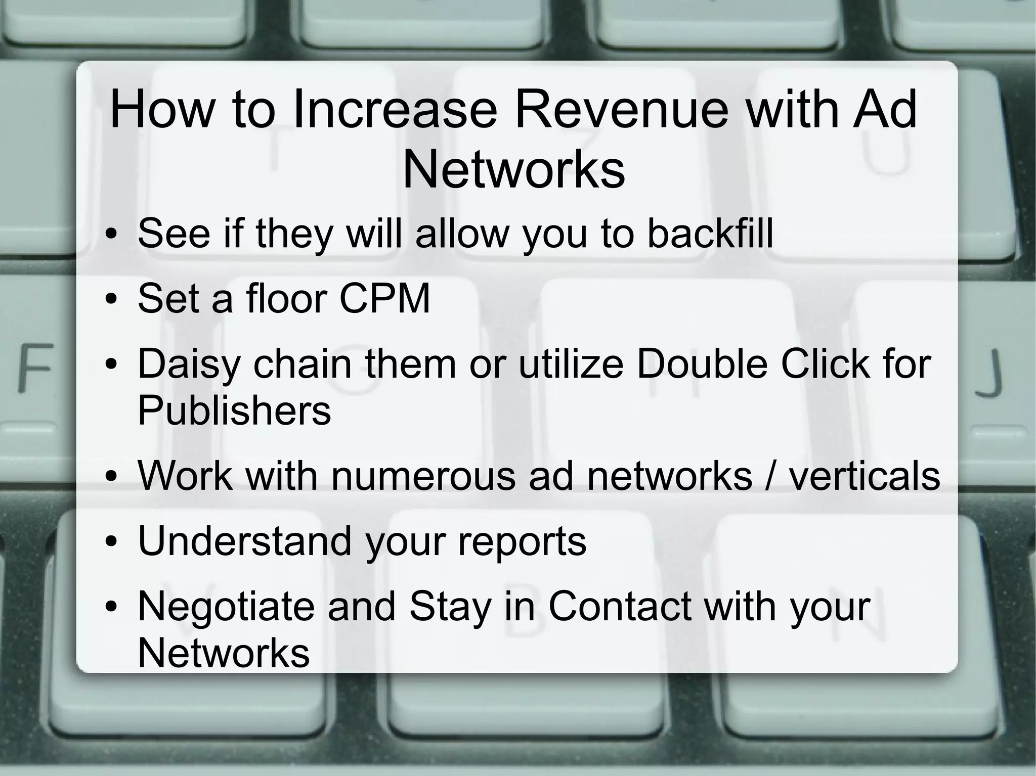 How to Increase Revenue with Ad
Networks
● See if they will allow you to backfill
● Set a floor CPM
● Daisy chain them or utilize Double Click for
Publishers
● Work with numerous ad networks / verticals
● Understand your reports
● Negotiate and Stay in Contact with your
Networks
 