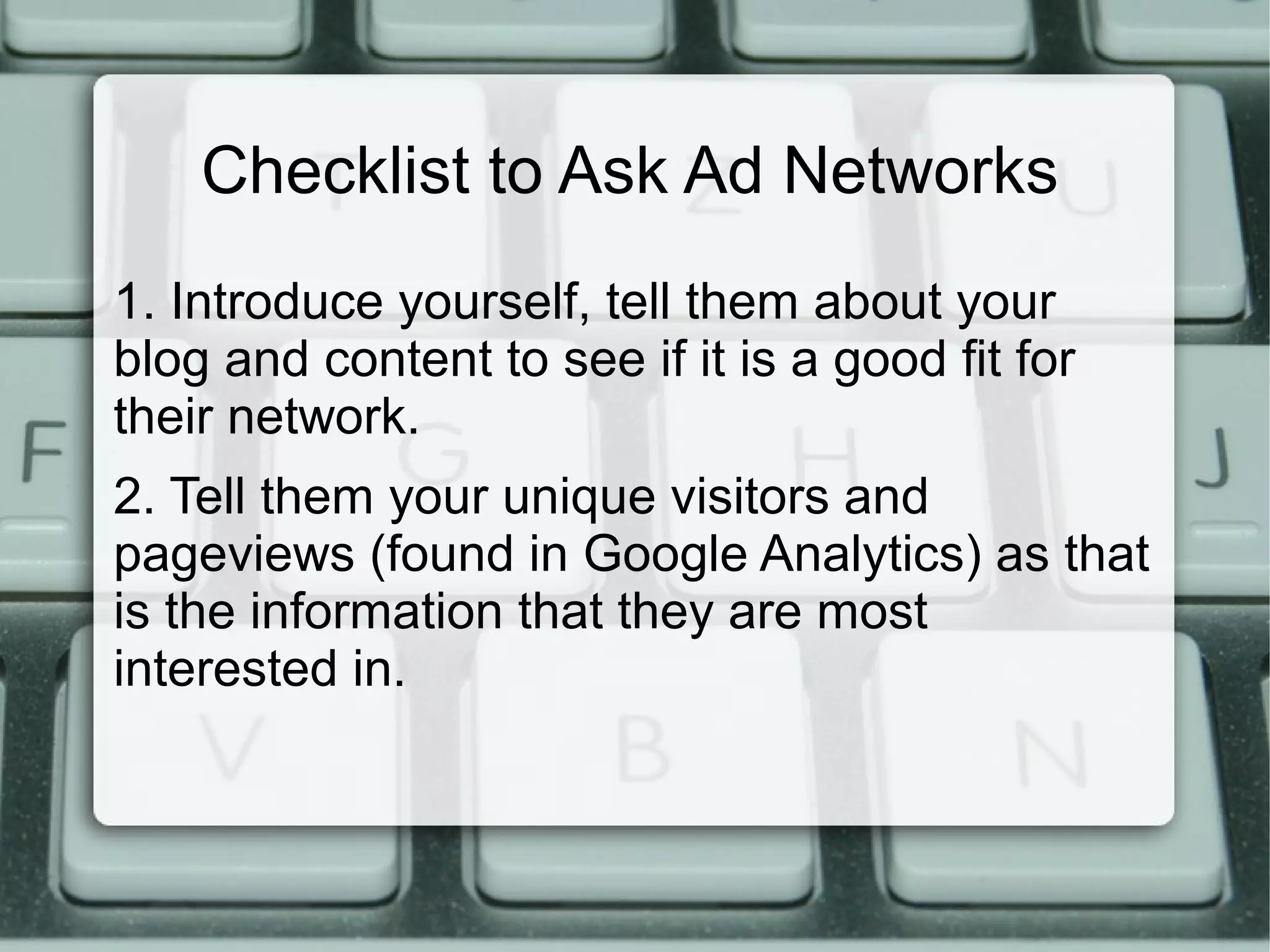 Checklist to Ask Ad Networks
1. Introduce yourself, tell them about your
blog and content to see if it is a good fit for
their network.
2. Tell them your unique visitors and
pageviews (found in Google Analytics) as that
is the information that they are most
interested in.
 