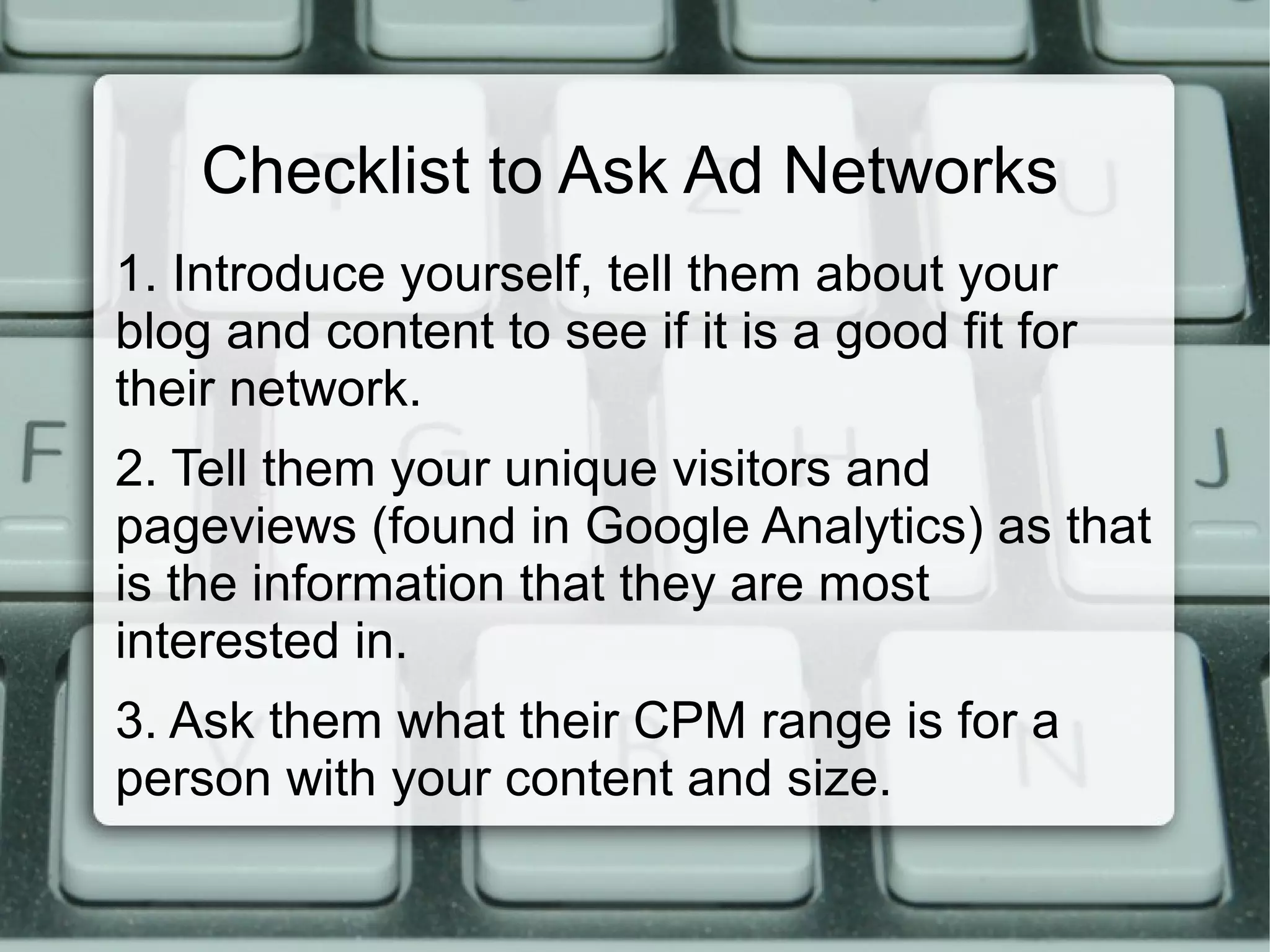 Checklist to Ask Ad Networks
1. Introduce yourself, tell them about your
blog and content to see if it is a good fit for
their network.
2. Tell them your unique visitors and
pageviews (found in Google Analytics) as that
is the information that they are most
interested in.
3. Ask them what their CPM range is for a
person with your content and size.
 