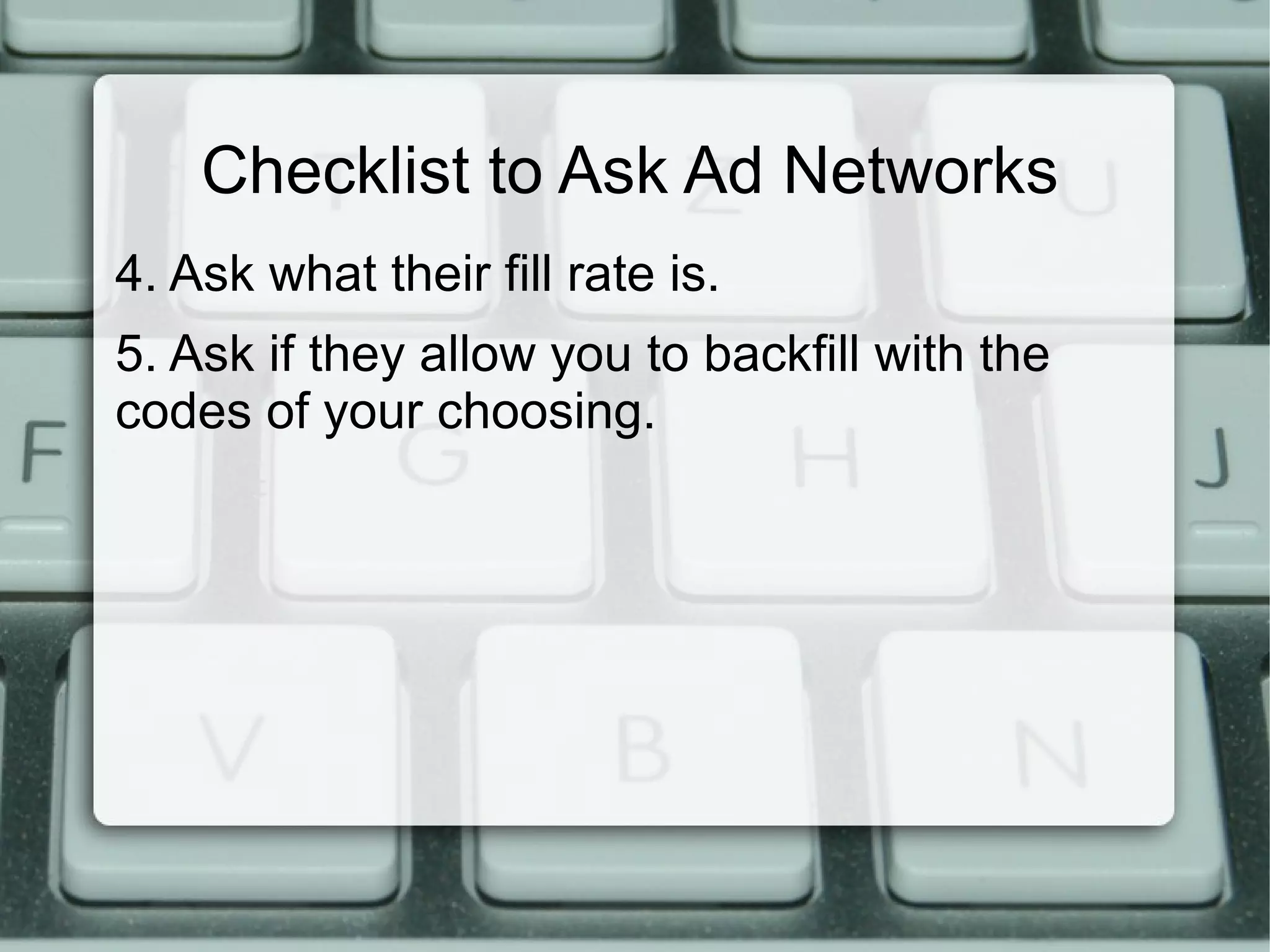 Checklist to Ask Ad Networks
4. Ask what their fill rate is.
5. Ask if they allow you to backfill with the
codes of your choosing.
 