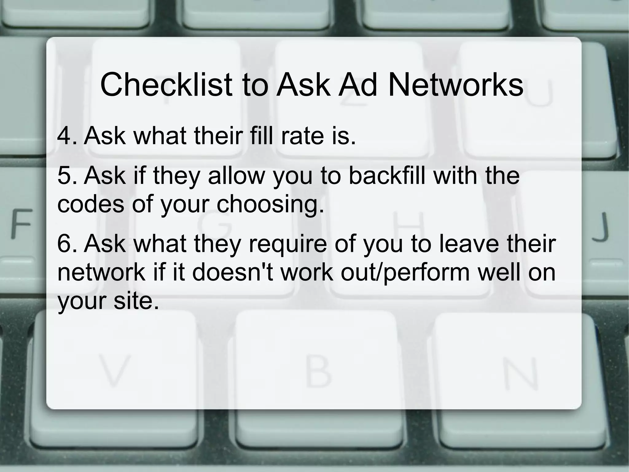 Checklist to Ask Ad Networks
4. Ask what their fill rate is.
5. Ask if they allow you to backfill with the
codes of your choosing.
6. Ask what they require of you to leave their
network if it doesn't work out/perform well on
your site.
 