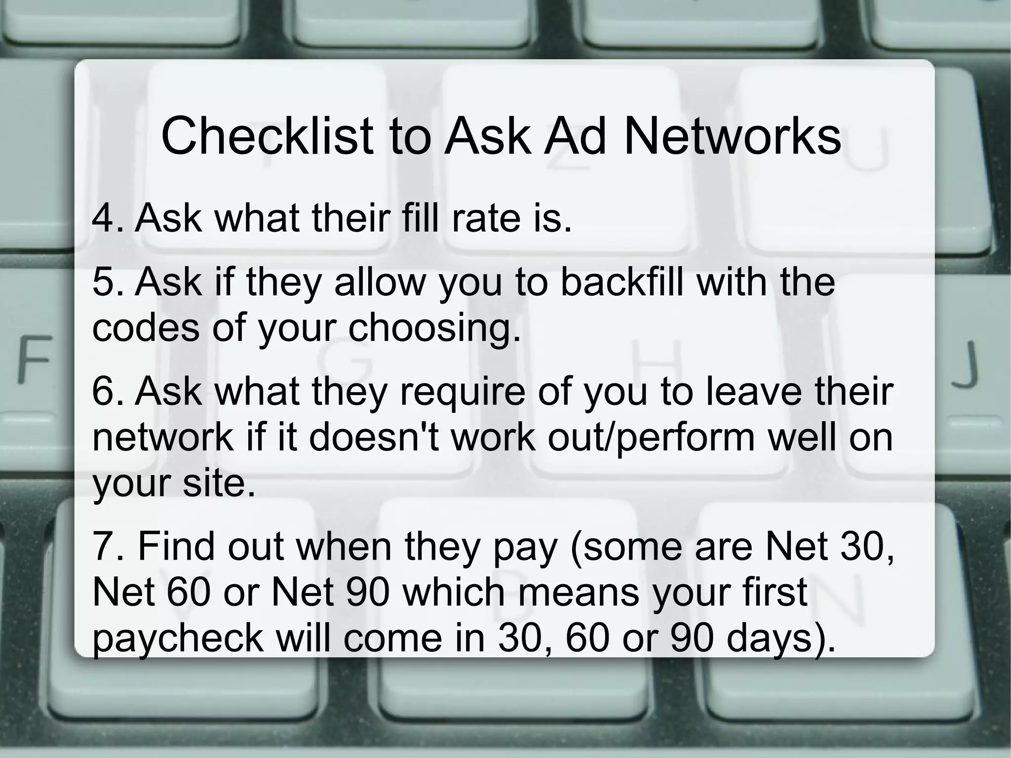 Checklist to Ask Ad Networks
4. Ask what their fill rate is.
5. Ask if they allow you to backfill with the
codes of your choosing.
6. Ask what they require of you to leave their
network if it doesn't work out/perform well on
your site.
7. Find out when they pay (some are Net 30,
Net 60 or Net 90 which means your first
paycheck will come in 30, 60 or 90 days).
 