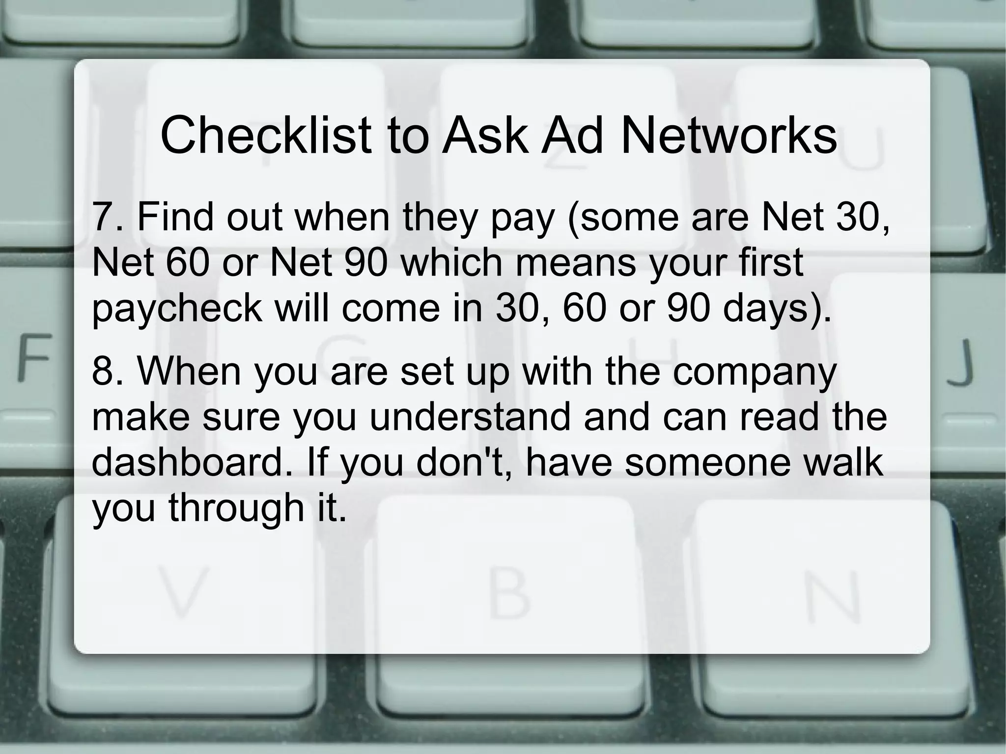 Checklist to Ask Ad Networks
7. Find out when they pay (some are Net 30,
Net 60 or Net 90 which means your first
paycheck will come in 30, 60 or 90 days).
8. When you are set up with the company
make sure you understand and can read the
dashboard. If you don't, have someone walk
you through it.
 